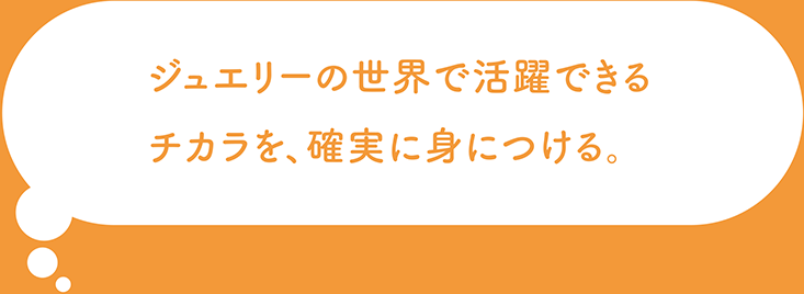 ジュエリーの世界で活躍できるチカラを、確実に身につける。