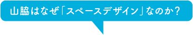 山脇はなぜ「スペースデザイン」なのか？